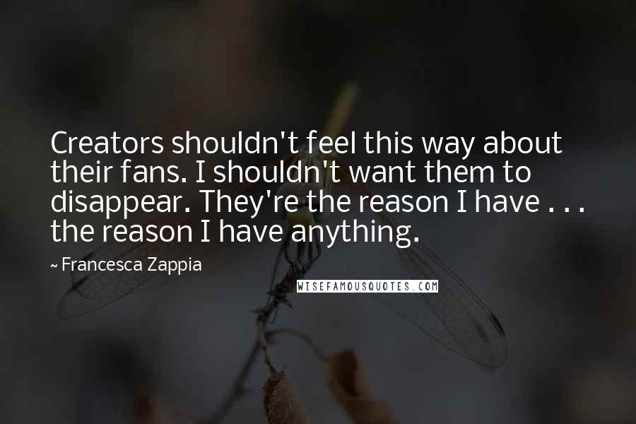 Francesca Zappia Quotes: Creators shouldn't feel this way about their fans. I shouldn't want them to disappear. They're the reason I have . . . the reason I have anything.