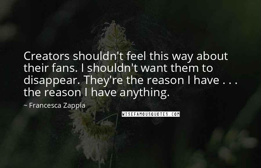 Francesca Zappia Quotes: Creators shouldn't feel this way about their fans. I shouldn't want them to disappear. They're the reason I have . . . the reason I have anything.