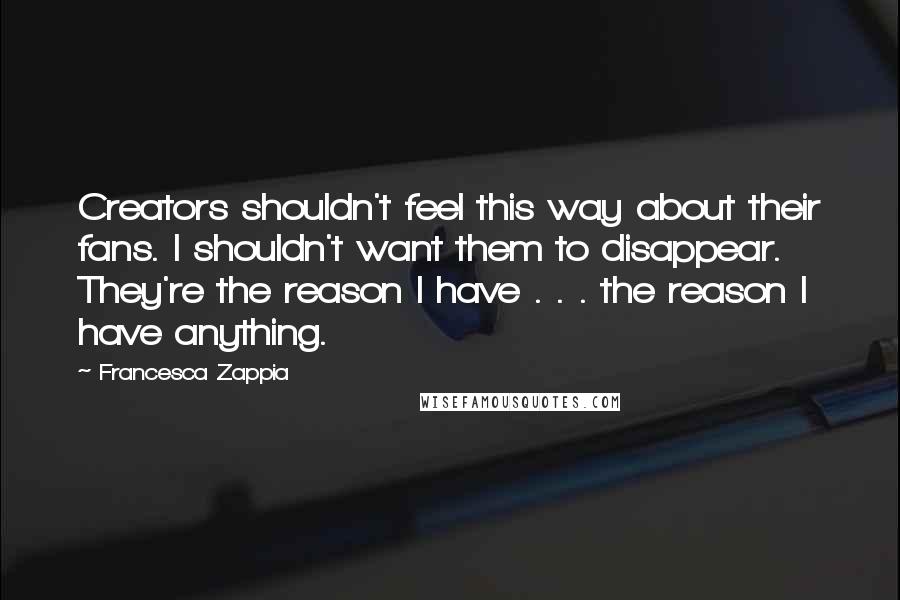 Francesca Zappia Quotes: Creators shouldn't feel this way about their fans. I shouldn't want them to disappear. They're the reason I have . . . the reason I have anything.