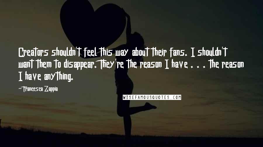 Francesca Zappia Quotes: Creators shouldn't feel this way about their fans. I shouldn't want them to disappear. They're the reason I have . . . the reason I have anything.