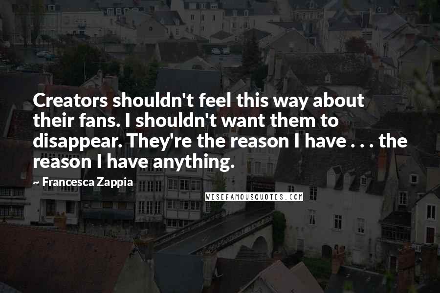 Francesca Zappia Quotes: Creators shouldn't feel this way about their fans. I shouldn't want them to disappear. They're the reason I have . . . the reason I have anything.