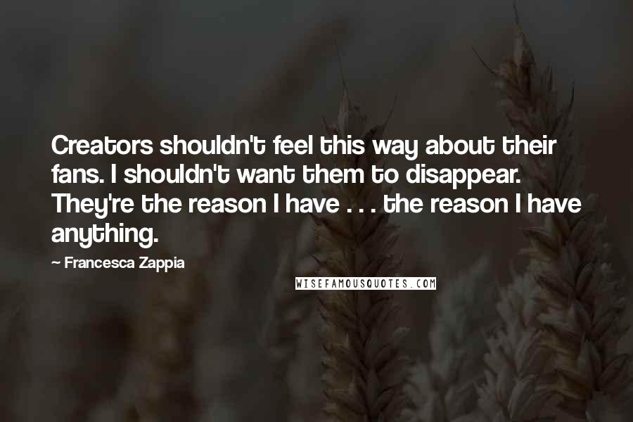 Francesca Zappia Quotes: Creators shouldn't feel this way about their fans. I shouldn't want them to disappear. They're the reason I have . . . the reason I have anything.