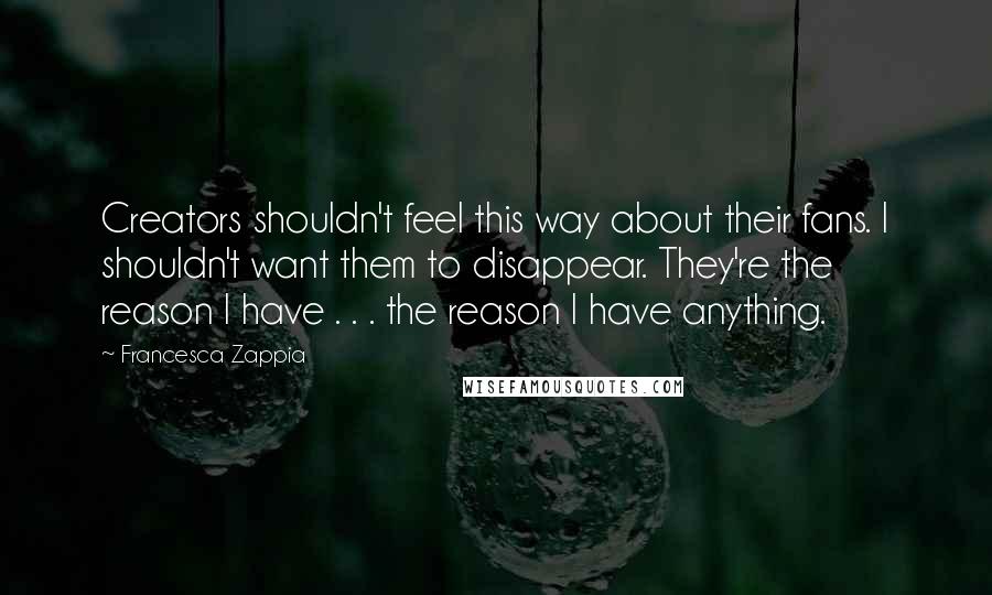 Francesca Zappia Quotes: Creators shouldn't feel this way about their fans. I shouldn't want them to disappear. They're the reason I have . . . the reason I have anything.