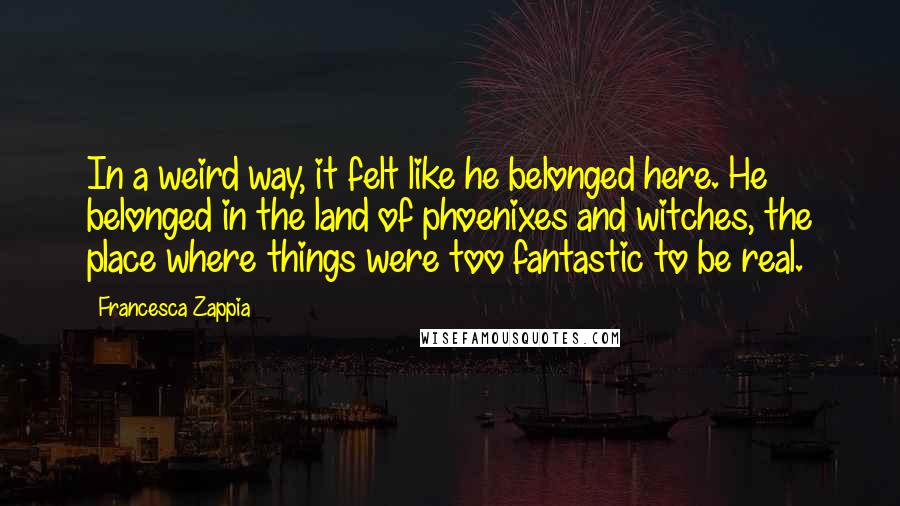 Francesca Zappia Quotes: In a weird way, it felt like he belonged here. He belonged in the land of phoenixes and witches, the place where things were too fantastic to be real.