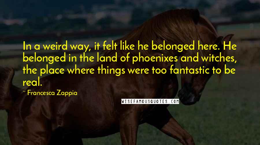 Francesca Zappia Quotes: In a weird way, it felt like he belonged here. He belonged in the land of phoenixes and witches, the place where things were too fantastic to be real.