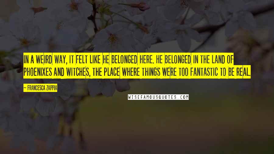 Francesca Zappia Quotes: In a weird way, it felt like he belonged here. He belonged in the land of phoenixes and witches, the place where things were too fantastic to be real.