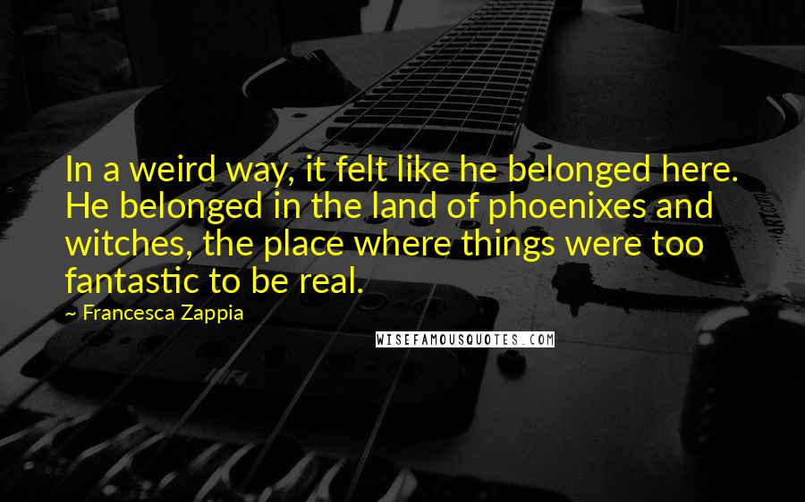 Francesca Zappia Quotes: In a weird way, it felt like he belonged here. He belonged in the land of phoenixes and witches, the place where things were too fantastic to be real.