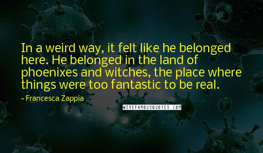 Francesca Zappia Quotes: In a weird way, it felt like he belonged here. He belonged in the land of phoenixes and witches, the place where things were too fantastic to be real.