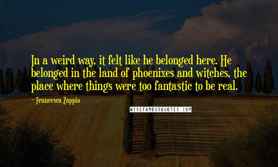 Francesca Zappia Quotes: In a weird way, it felt like he belonged here. He belonged in the land of phoenixes and witches, the place where things were too fantastic to be real.