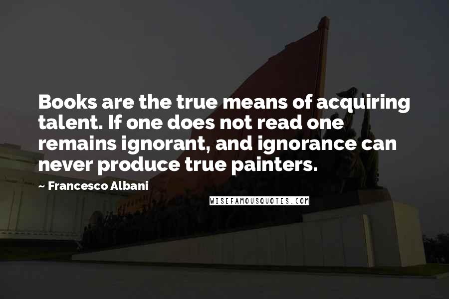 Francesco Albani Quotes: Books are the true means of acquiring talent. If one does not read one remains ignorant, and ignorance can never produce true painters.