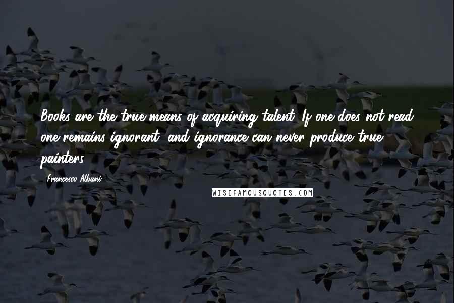 Francesco Albani Quotes: Books are the true means of acquiring talent. If one does not read one remains ignorant, and ignorance can never produce true painters.
