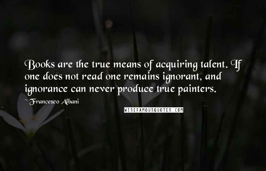 Francesco Albani Quotes: Books are the true means of acquiring talent. If one does not read one remains ignorant, and ignorance can never produce true painters.