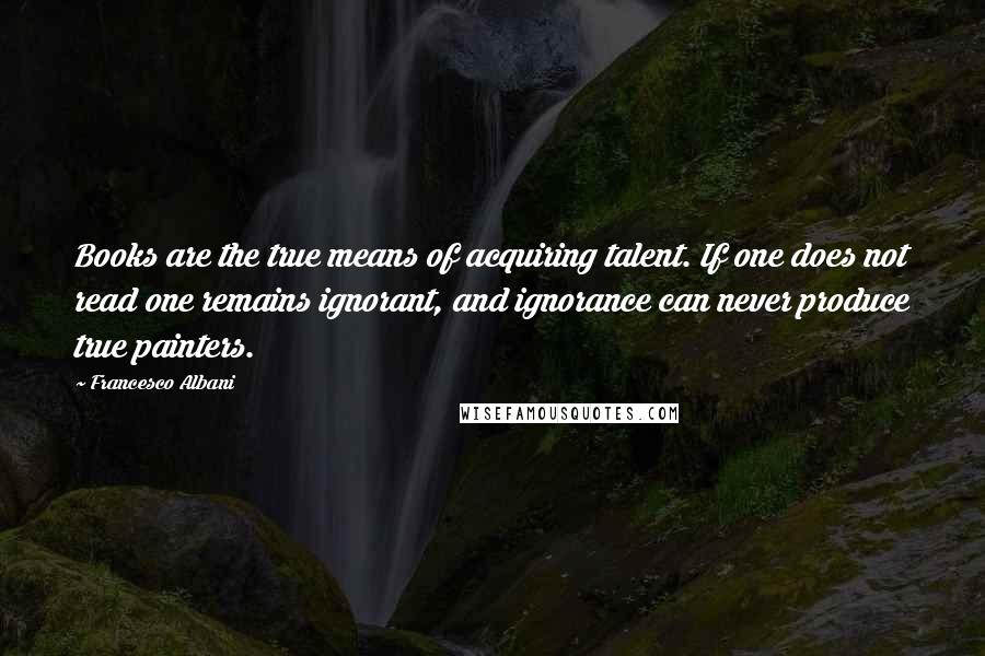 Francesco Albani Quotes: Books are the true means of acquiring talent. If one does not read one remains ignorant, and ignorance can never produce true painters.