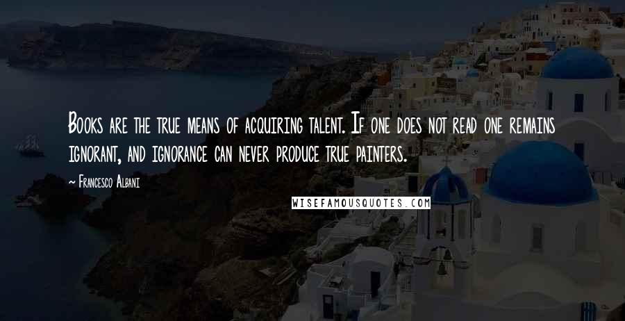 Francesco Albani Quotes: Books are the true means of acquiring talent. If one does not read one remains ignorant, and ignorance can never produce true painters.