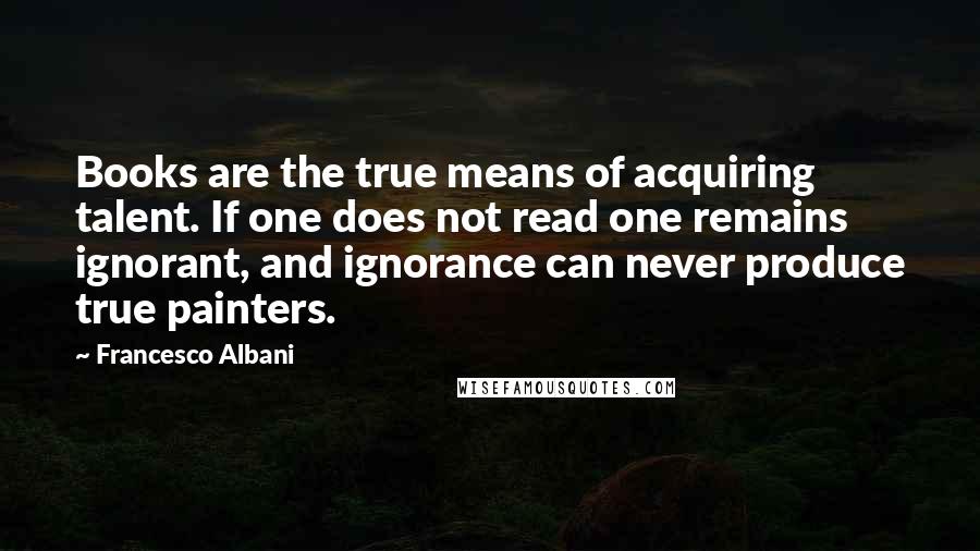 Francesco Albani Quotes: Books are the true means of acquiring talent. If one does not read one remains ignorant, and ignorance can never produce true painters.