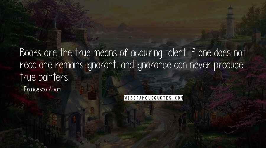 Francesco Albani Quotes: Books are the true means of acquiring talent. If one does not read one remains ignorant, and ignorance can never produce true painters.