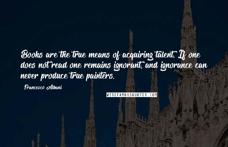 Francesco Albani Quotes: Books are the true means of acquiring talent. If one does not read one remains ignorant, and ignorance can never produce true painters.