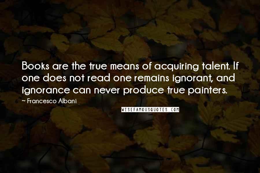 Francesco Albani Quotes: Books are the true means of acquiring talent. If one does not read one remains ignorant, and ignorance can never produce true painters.