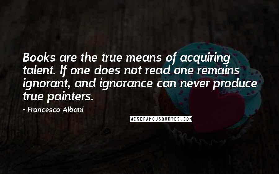 Francesco Albani Quotes: Books are the true means of acquiring talent. If one does not read one remains ignorant, and ignorance can never produce true painters.