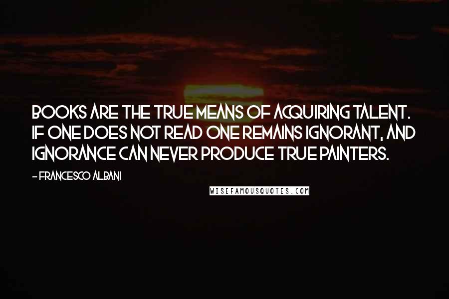 Francesco Albani Quotes: Books are the true means of acquiring talent. If one does not read one remains ignorant, and ignorance can never produce true painters.