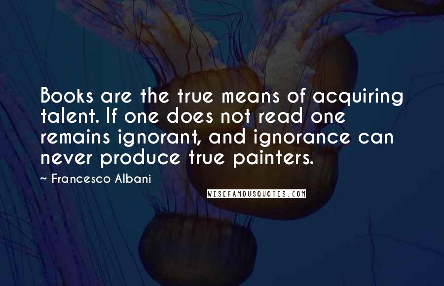 Francesco Albani Quotes: Books are the true means of acquiring talent. If one does not read one remains ignorant, and ignorance can never produce true painters.