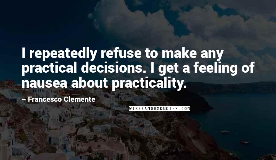 Francesco Clemente Quotes: I repeatedly refuse to make any practical decisions. I get a feeling of nausea about practicality.