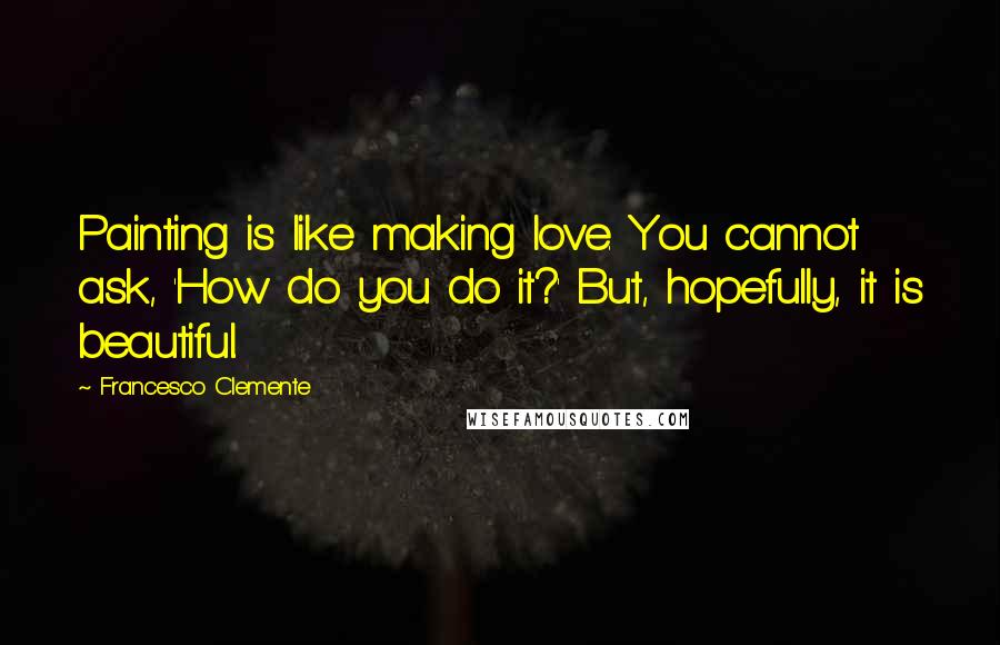 Francesco Clemente Quotes: Painting is like making love. You cannot ask, 'How do you do it?' But, hopefully, it is beautiful.