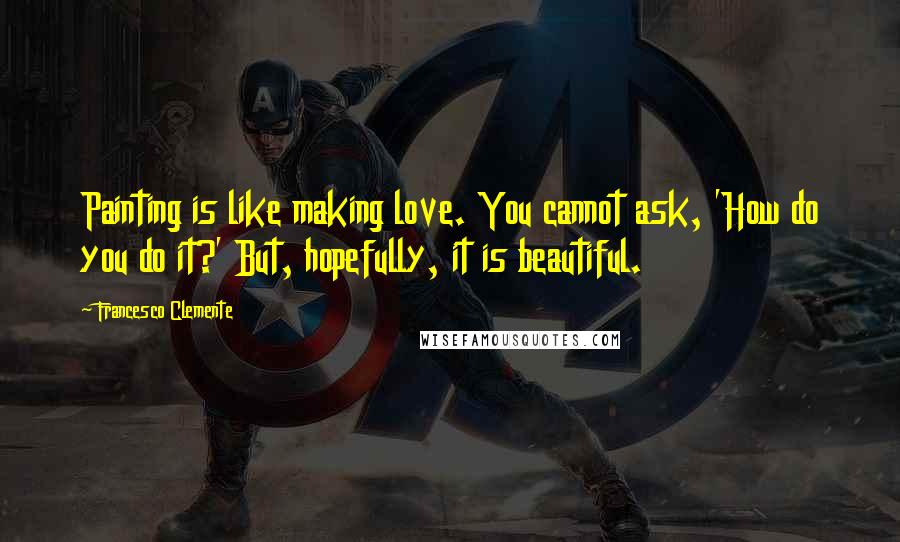 Francesco Clemente Quotes: Painting is like making love. You cannot ask, 'How do you do it?' But, hopefully, it is beautiful.
