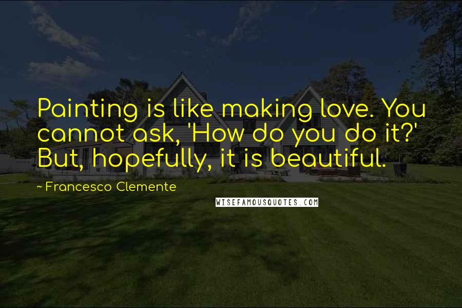 Francesco Clemente Quotes: Painting is like making love. You cannot ask, 'How do you do it?' But, hopefully, it is beautiful.