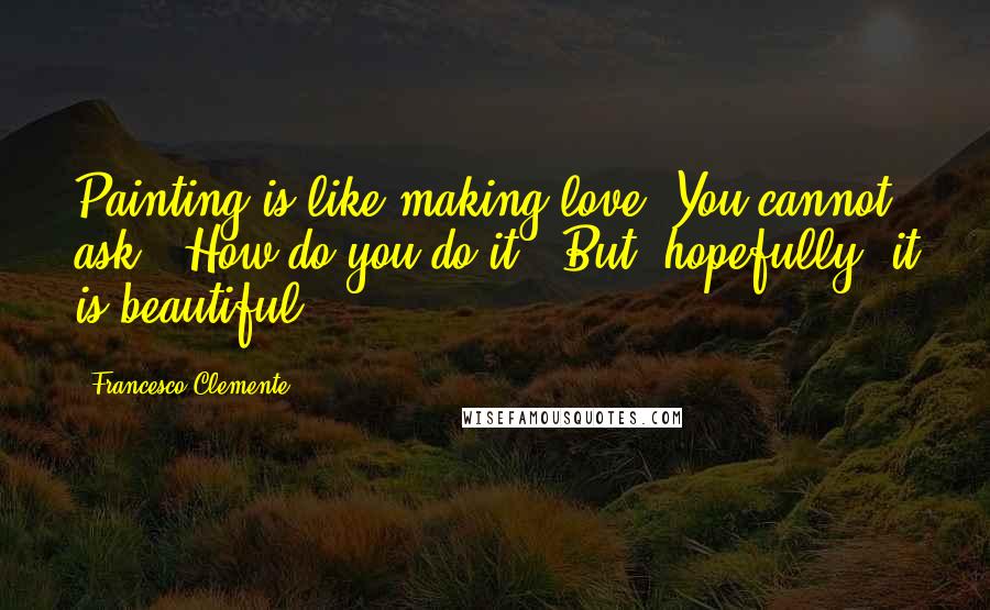 Francesco Clemente Quotes: Painting is like making love. You cannot ask, 'How do you do it?' But, hopefully, it is beautiful.