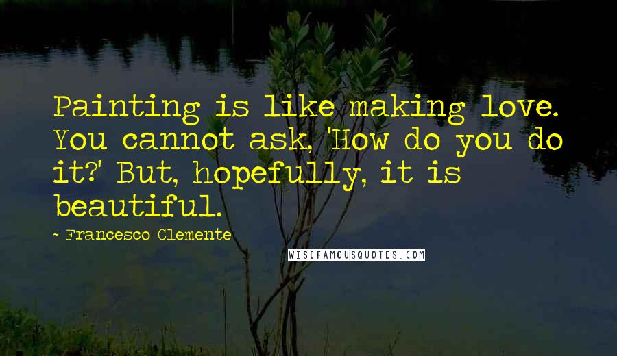 Francesco Clemente Quotes: Painting is like making love. You cannot ask, 'How do you do it?' But, hopefully, it is beautiful.