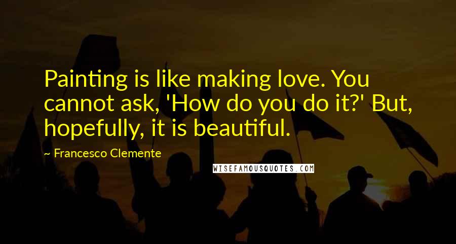 Francesco Clemente Quotes: Painting is like making love. You cannot ask, 'How do you do it?' But, hopefully, it is beautiful.