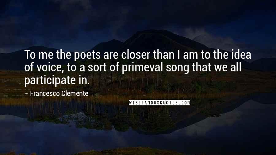 Francesco Clemente Quotes: To me the poets are closer than I am to the idea of voice, to a sort of primeval song that we all participate in.