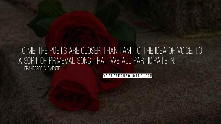 Francesco Clemente Quotes: To me the poets are closer than I am to the idea of voice, to a sort of primeval song that we all participate in.