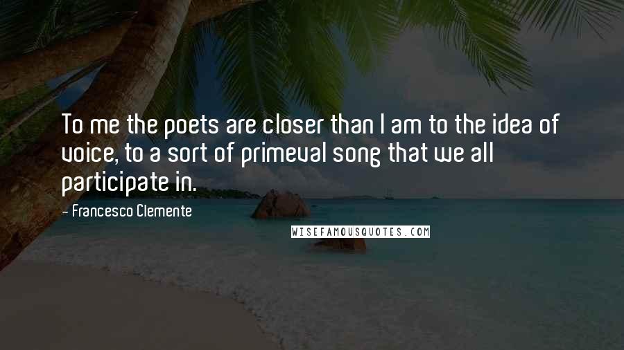 Francesco Clemente Quotes: To me the poets are closer than I am to the idea of voice, to a sort of primeval song that we all participate in.