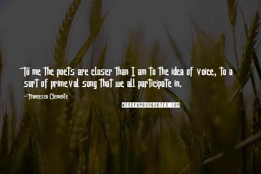 Francesco Clemente Quotes: To me the poets are closer than I am to the idea of voice, to a sort of primeval song that we all participate in.