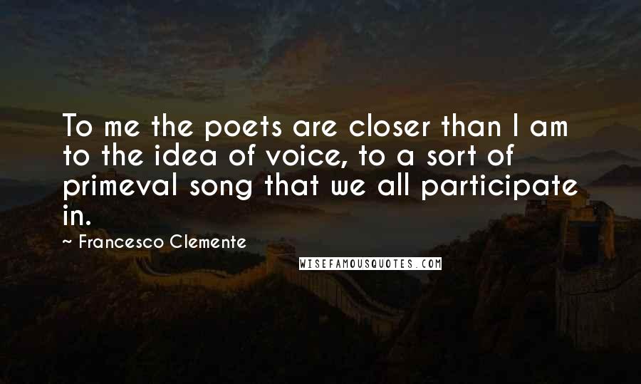 Francesco Clemente Quotes: To me the poets are closer than I am to the idea of voice, to a sort of primeval song that we all participate in.