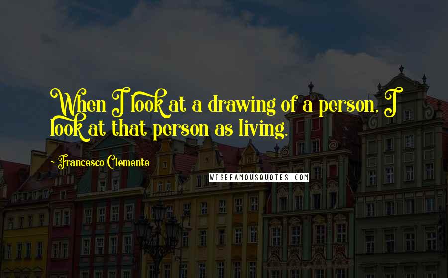 Francesco Clemente Quotes: When I look at a drawing of a person, I look at that person as living.