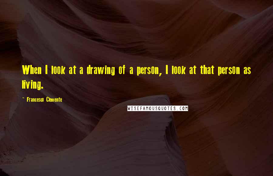 Francesco Clemente Quotes: When I look at a drawing of a person, I look at that person as living.