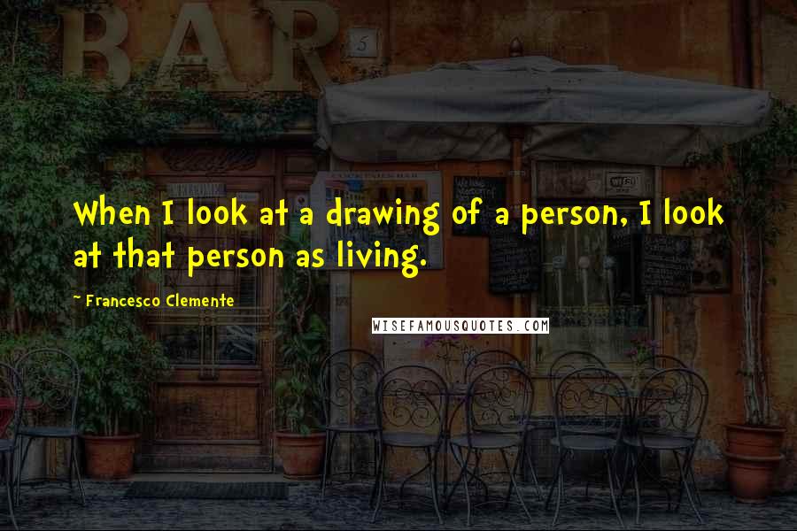 Francesco Clemente Quotes: When I look at a drawing of a person, I look at that person as living.