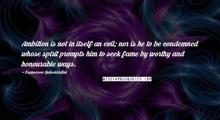 Francesco Guicciardini Quotes: Ambition is not in itself an evil; nor is he to be condemned whose spirit prompts him to seek fame by worthy and honourable ways.