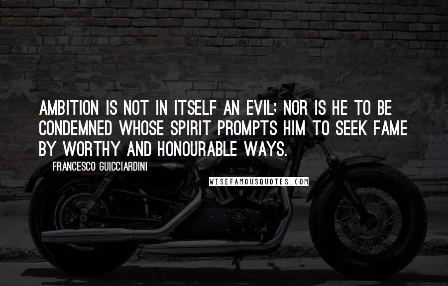 Francesco Guicciardini Quotes: Ambition is not in itself an evil; nor is he to be condemned whose spirit prompts him to seek fame by worthy and honourable ways.