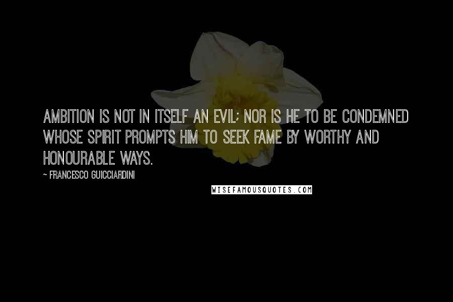 Francesco Guicciardini Quotes: Ambition is not in itself an evil; nor is he to be condemned whose spirit prompts him to seek fame by worthy and honourable ways.