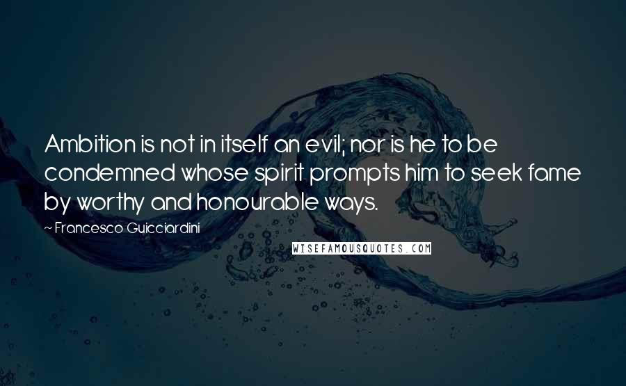 Francesco Guicciardini Quotes: Ambition is not in itself an evil; nor is he to be condemned whose spirit prompts him to seek fame by worthy and honourable ways.