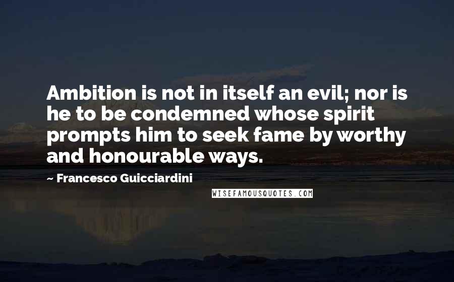 Francesco Guicciardini Quotes: Ambition is not in itself an evil; nor is he to be condemned whose spirit prompts him to seek fame by worthy and honourable ways.