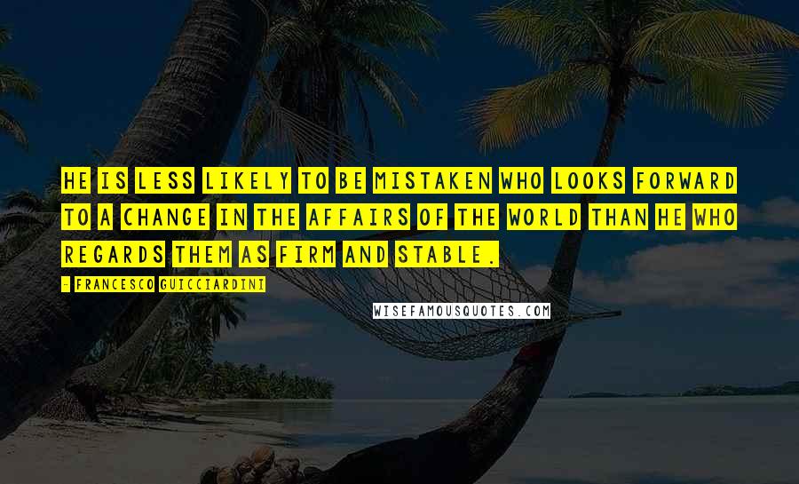 Francesco Guicciardini Quotes: He is less likely to be mistaken who looks forward to a change in the affairs of the world than he who regards them as firm and stable.