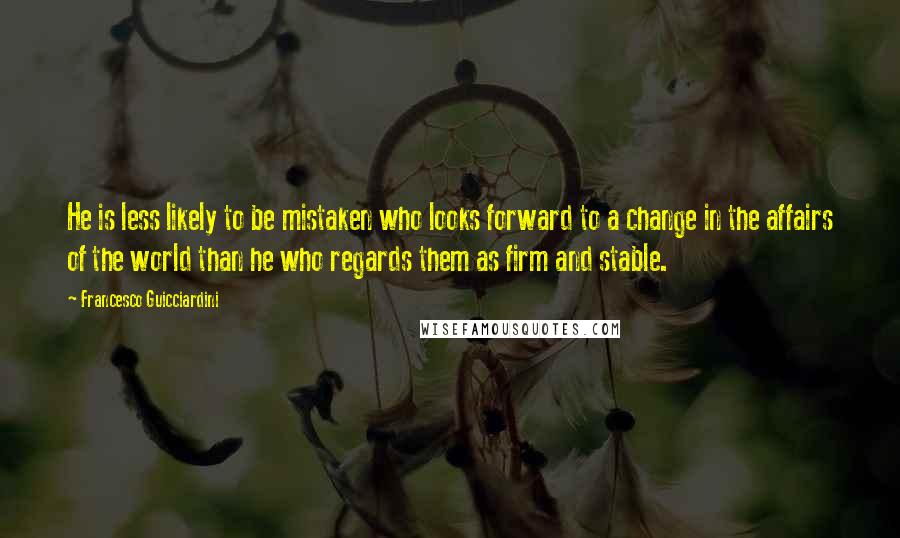 Francesco Guicciardini Quotes: He is less likely to be mistaken who looks forward to a change in the affairs of the world than he who regards them as firm and stable.