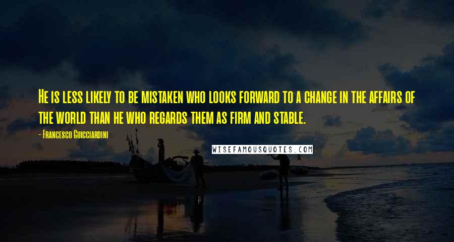 Francesco Guicciardini Quotes: He is less likely to be mistaken who looks forward to a change in the affairs of the world than he who regards them as firm and stable.