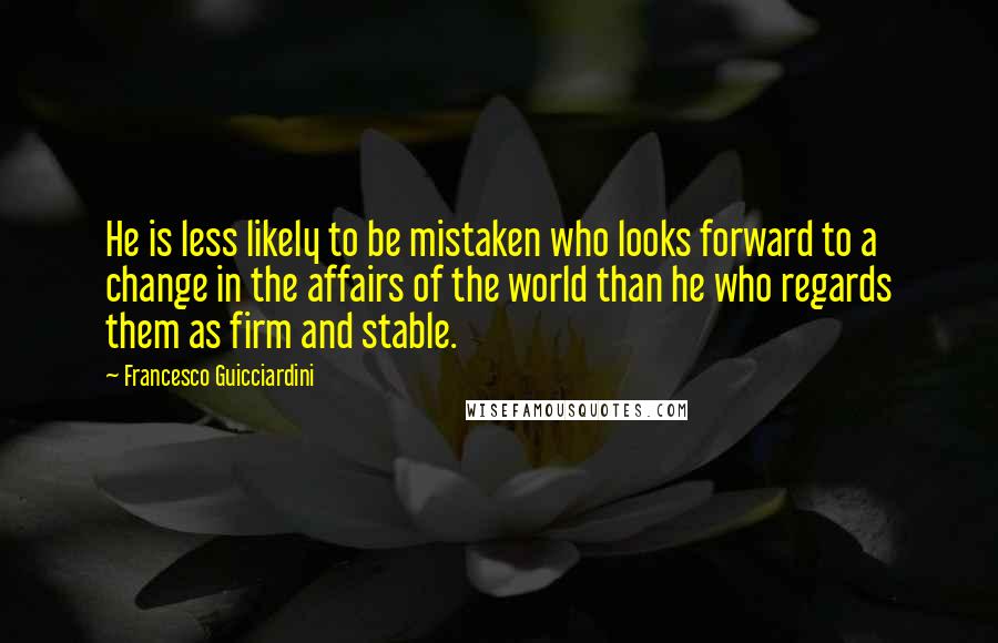 Francesco Guicciardini Quotes: He is less likely to be mistaken who looks forward to a change in the affairs of the world than he who regards them as firm and stable.