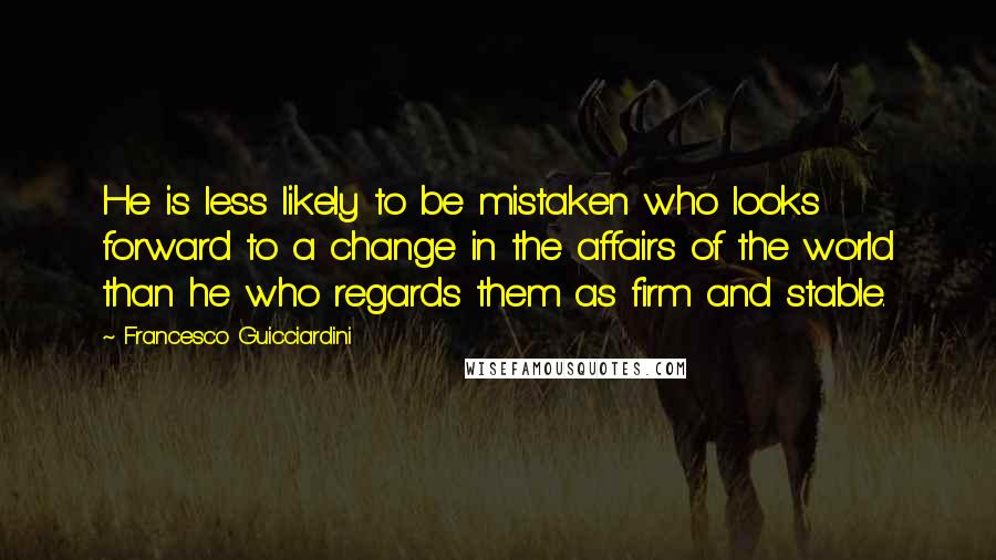 Francesco Guicciardini Quotes: He is less likely to be mistaken who looks forward to a change in the affairs of the world than he who regards them as firm and stable.